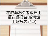 在威海怎么考取焊工证在哪报名(威海焊工证报名地点)