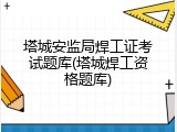 塔城安监局焊工证考试题库(塔城焊工资格题库)