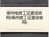 福州电焊工证查询官网(福州焊工证查询官网)