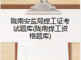 陇南安监局焊工证考试题库(陇南焊工资格题库)