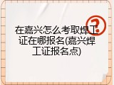 在嘉兴怎么考取焊工证在哪报名(嘉兴焊工证报名点)