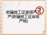 新疆焊工证查得严不严(新疆焊工证审核严格)
