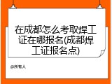 在成都怎么考取焊工证在哪报名(成都焊工证报名点)