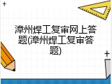 漳州焊工复审网上答题(漳州焊工复审答题)