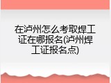 在泸州怎么考取焊工证在哪报名(泸州焊工证报名点)