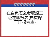 在自贡怎么考取焊工证在哪报名(自贡焊工证报考点)