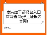 贵港焊工证报名入口官网查询(焊工证报名官网)