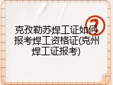 克孜勒苏焊工证如何报考焊工资格证(克州焊工证报考)