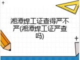 湘潭焊工证查得严不严(湘潭焊工证严查吗)