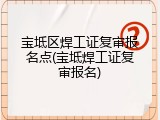 宝坻区焊工证复审报名点(宝坻焊工证复审报名)