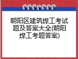 朝阳区建筑焊工考试题及答案大全(朝阳焊工考题答案)