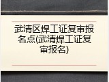 武清区焊工证复审报名点(武清焊工证复审报名)