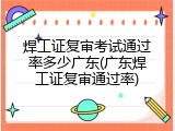 焊工证复审考试通过率多少广东(广东焊工证复审通过率)