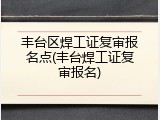 丰台区焊工证复审报名点(丰台焊工证复审报名)