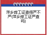 萍乡焊工证查得严不严(萍乡焊工证严查吗)