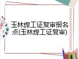 玉林焊工证复审报名点(玉林焊工证复审)