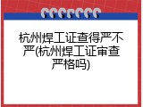 杭州焊工证查得严不严(杭州焊工证审查严格吗)