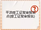 平凉焊工证复审报名点(焊工证复审报名)