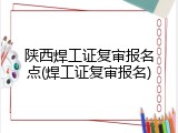 陕西焊工证复审报名点(焊工证复审报名)