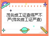 茂名焊工证查得严不严(茂名焊工证严查)