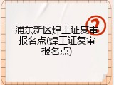 浦东新区焊工证复审报名点(焊工证复审报名点)