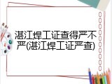 湛江焊工证查得严不严(湛江焊工证严查)