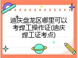 迪庆盘龙区哪里可以考焊工操作证(迪庆焊工证考点)