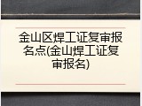 金山区焊工证复审报名点(金山焊工证复审报名)