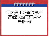 韶关焊工证查得严不严(韶关焊工证审查严格吗)