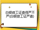 白银焊工证查得严不严(白银焊工证严查)