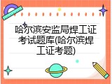 哈尔滨安监局焊工证考试题库(哈尔滨焊工证考题)