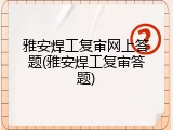 雅安焊工复审网上答题(雅安焊工复审答题)