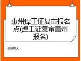 惠州焊工证复审报名点(焊工证复审惠州报名)