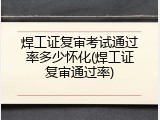 焊工证复审考试通过率多少怀化(焊工证复审通过率)