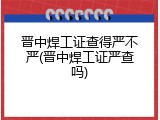 晋中焊工证查得严不严(晋中焊工证严查吗)