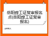 岳阳焊工证复审报名点(岳阳焊工证复审报名)