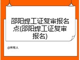 邵阳焊工证复审报名点(邵阳焊工证复审报名)