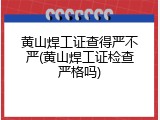黄山焊工证查得严不严(黄山焊工证检查严格吗)