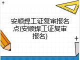 安顺焊工证复审报名点(安顺焊工证复审报名)