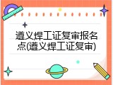 遵义焊工证复审报名点(遵义焊工证复审)
