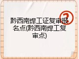 黔西南焊工证复审报名点(黔西南焊工复审点)