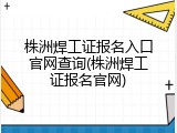 株洲焊工证报名入口官网查询(株洲焊工证报名官网)