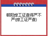 朝阳焊工证查得严不严(焊工证严查)