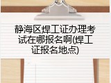 静海区焊工证办理考试在哪报名啊(焊工证报名地点)