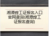 湘潭焊工证报名入口官网查询(湘潭焊工证报名查询)