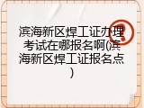 滨海新区焊工证办理考试在哪报名啊(滨海新区焊工证报名点)