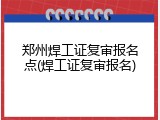 郑州焊工证复审报名点(焊工证复审报名)