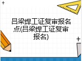 吕梁焊工证复审报名点(吕梁焊工证复审报名)