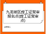 九龙坡区焊工证复审报名点(焊工证复审点)