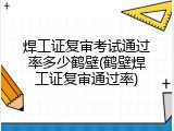 焊工证复审考试通过率多少鹤壁(鹤壁焊工证复审通过率)